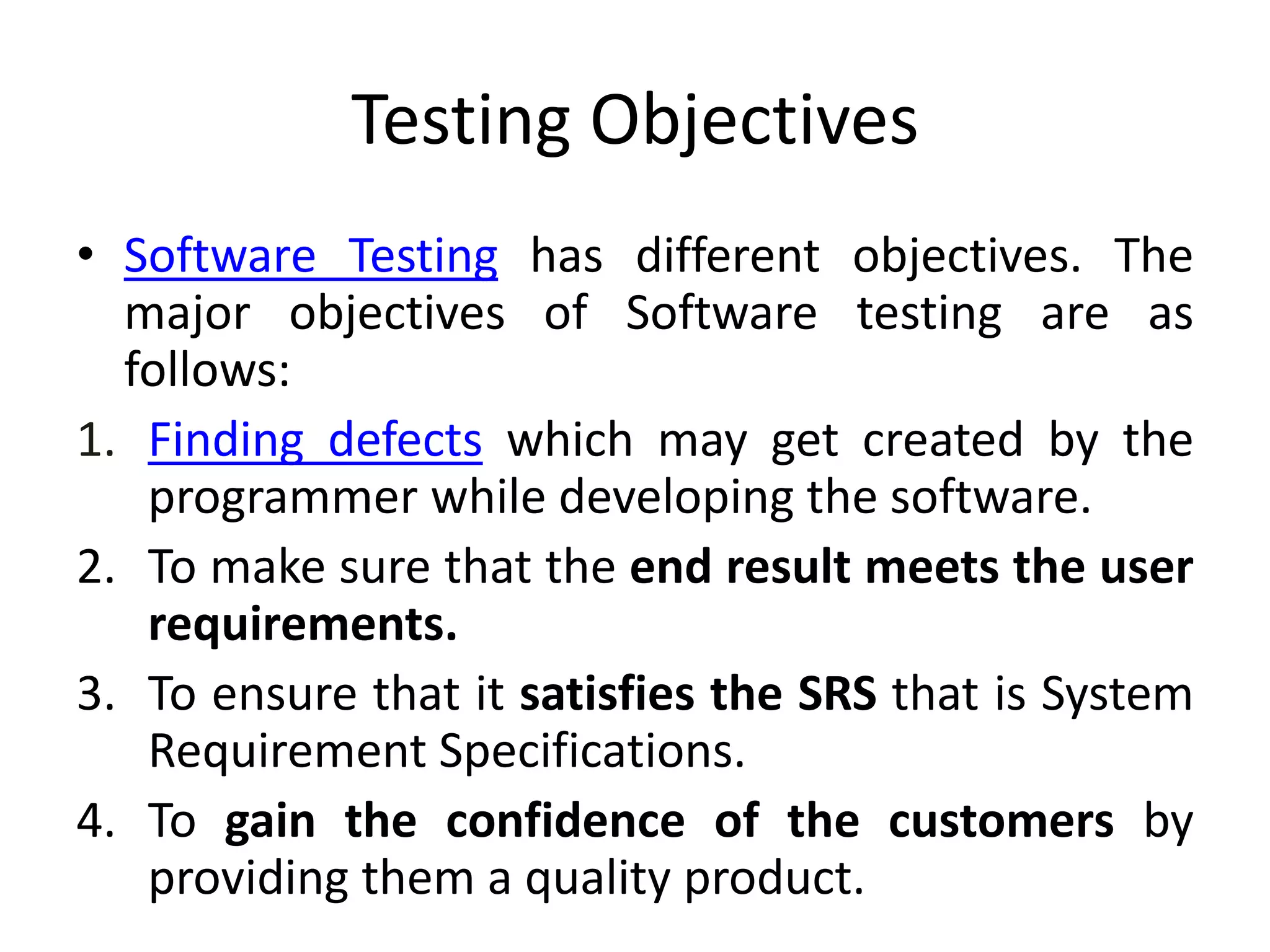 Testing Objectives
• Software Testing has different objectives. The
major objectives of Software testing are as
follows:
1. Finding defects which may get created by the
programmer while developing the software.
2. To make sure that the end result meets the user
requirements.
3. To ensure that it satisfies the SRS that is System
Requirement Specifications.
4. To gain the confidence of the customers by
providing them a quality product.
 
