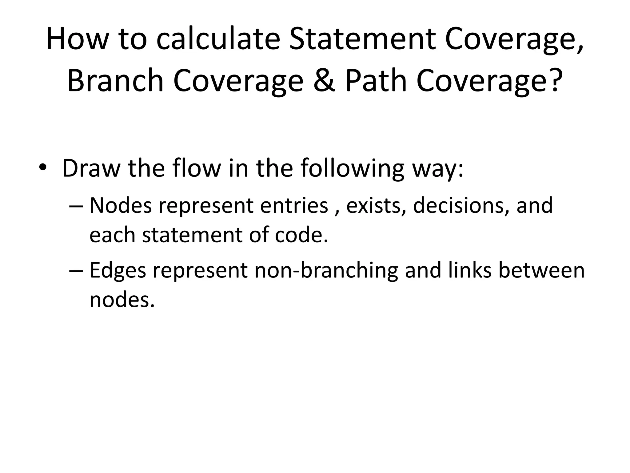 How to calculate Statement Coverage,
Branch Coverage & Path Coverage?
• Draw the flow in the following way:
– Nodes represent entries , exists, decisions, and
each statement of code.
– Edges represent non-branching and links between
nodes.
 