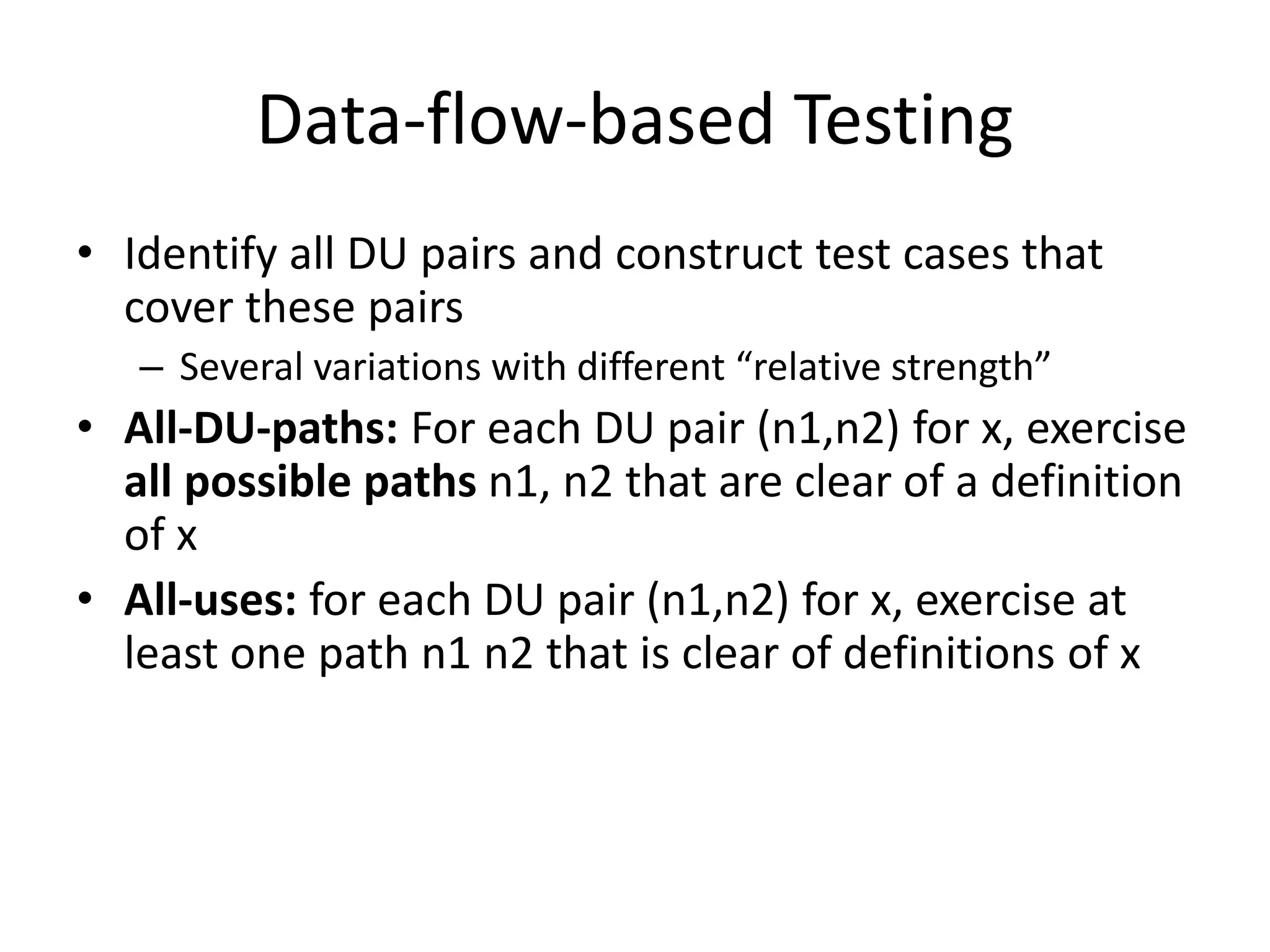 Data-flow-based Testing
• Identify all DU pairs and construct test cases that
cover these pairs
– Several variations with different “relative strength”
• All-DU-paths: For each DU pair (n1,n2) for x, exercise
all possible paths n1, n2 that are clear of a definition
of x
• All-uses: for each DU pair (n1,n2) for x, exercise at
least one path n1 n2 that is clear of definitions of x
 