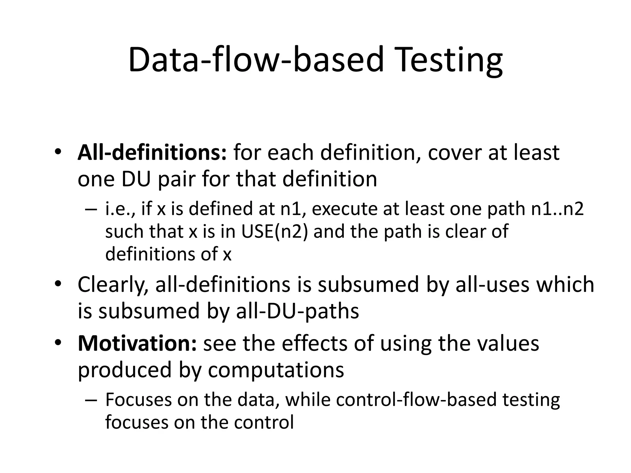 Data-flow-based Testing
• All-definitions: for each definition, cover at least
one DU pair for that definition
– i.e., if x is defined at n1, execute at least one path n1..n2
such that x is in USE(n2) and the path is clear of
definitions of x
• Clearly, all-definitions is subsumed by all-uses which
is subsumed by all-DU-paths
• Motivation: see the effects of using the values
produced by computations
– Focuses on the data, while control-flow-based testing
focuses on the control
 