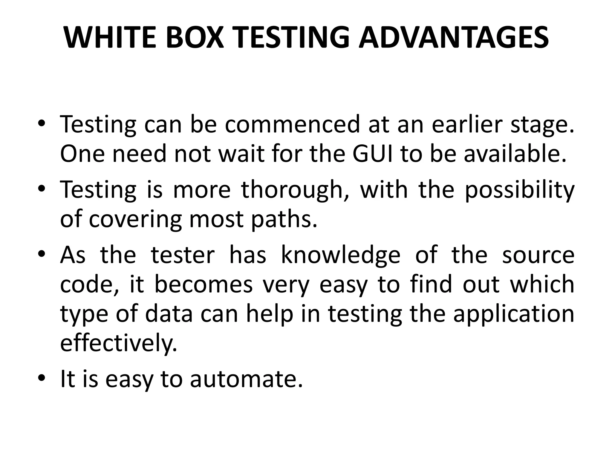 WHITE BOX TESTING ADVANTAGES
• Testing can be commenced at an earlier stage.
One need not wait for the GUI to be available.
• Testing is more thorough, with the possibility
of covering most paths.
• As the tester has knowledge of the source
code, it becomes very easy to find out which
type of data can help in testing the application
effectively.
• It is easy to automate.
 