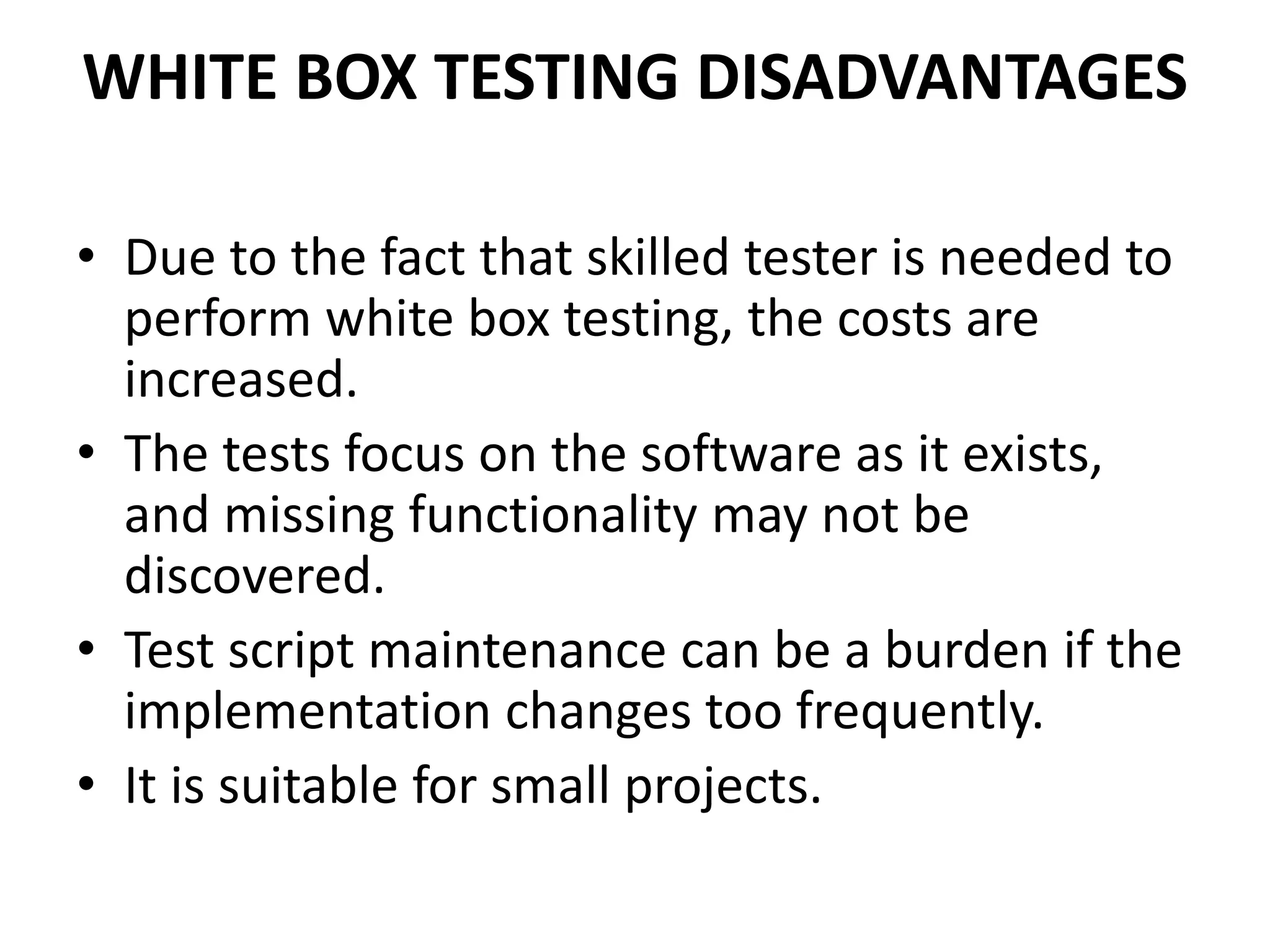 WHITE BOX TESTING DISADVANTAGES
• Due to the fact that skilled tester is needed to
perform white box testing, the costs are
increased.
• The tests focus on the software as it exists,
and missing functionality may not be
discovered.
• Test script maintenance can be a burden if the
implementation changes too frequently.
• It is suitable for small projects.
 