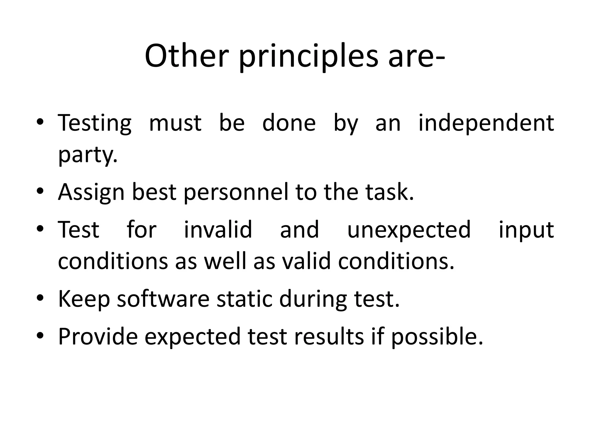 Other principles are-
• Testing must be done by an independent
party.
• Assign best personnel to the task.
• Test for invalid and unexpected input
conditions as well as valid conditions.
• Keep software static during test.
• Provide expected test results if possible.
 