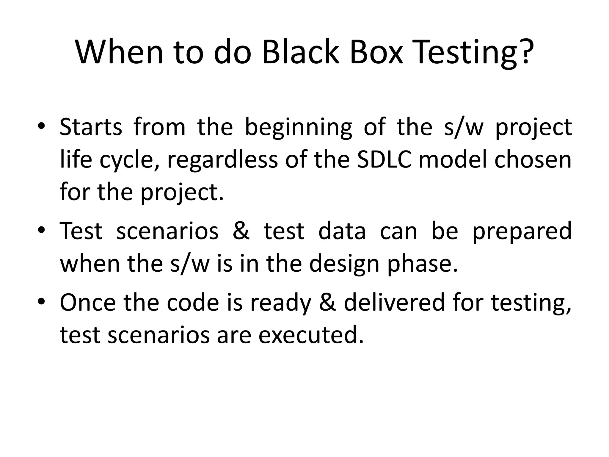 When to do Black Box Testing?
• Starts from the beginning of the s/w project
life cycle, regardless of the SDLC model chosen
for the project.
• Test scenarios & test data can be prepared
when the s/w is in the design phase.
• Once the code is ready & delivered for testing,
test scenarios are executed.
 