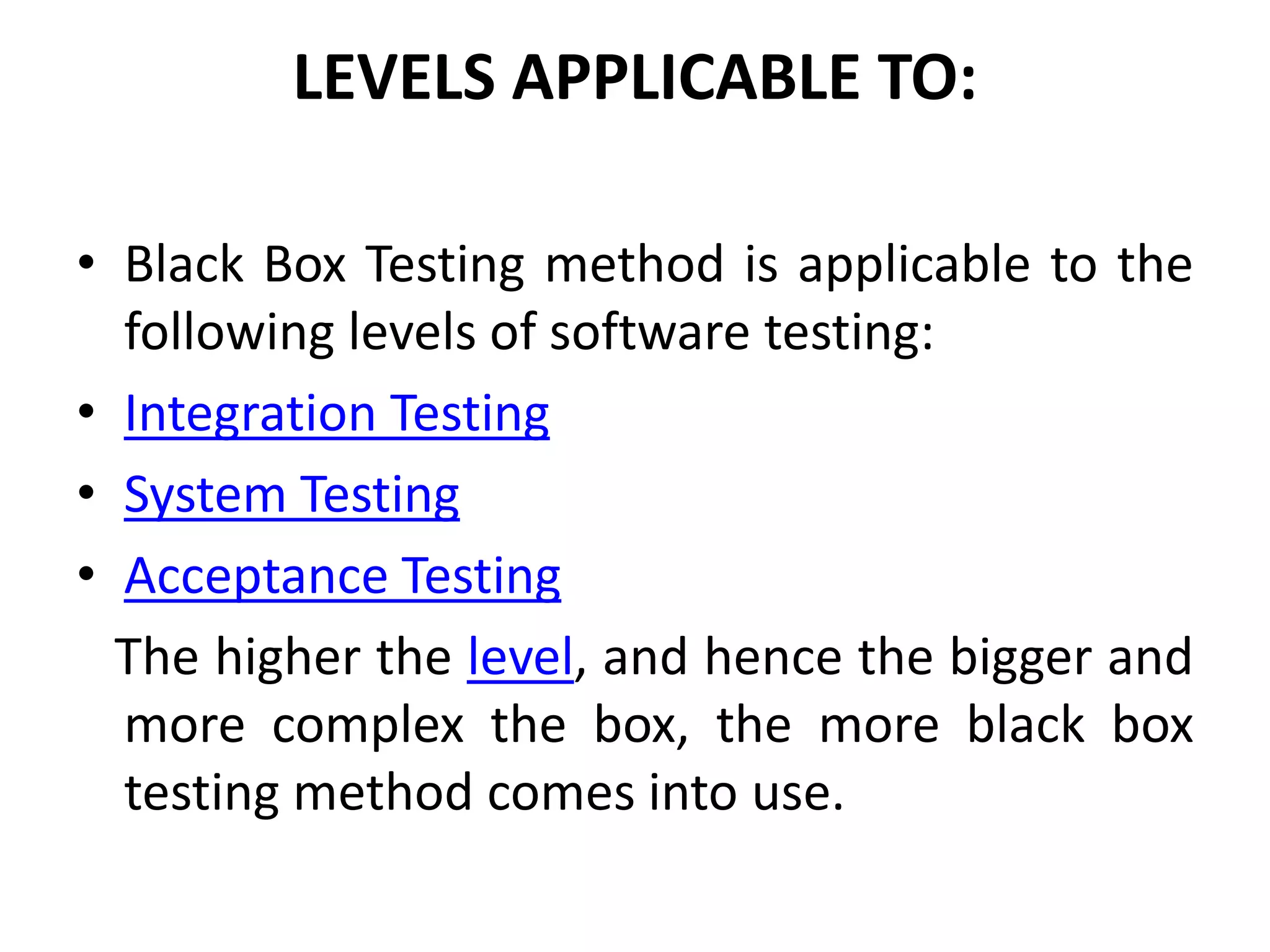 LEVELS APPLICABLE TO:
• Black Box Testing method is applicable to the
following levels of software testing:
• Integration Testing
• System Testing
• Acceptance Testing
The higher the level, and hence the bigger and
more complex the box, the more black box
testing method comes into use.
 