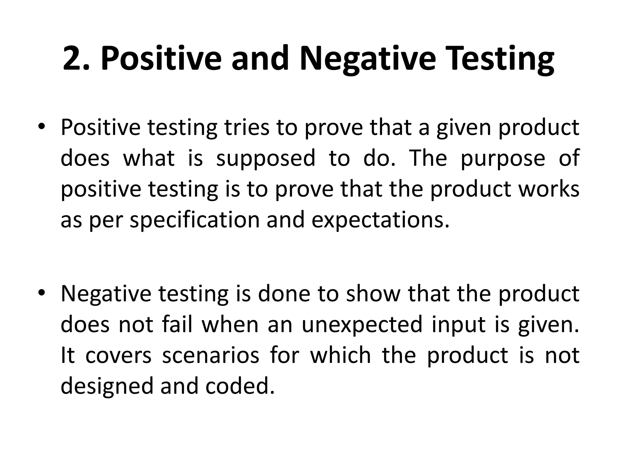 2. Positive and Negative Testing
• Positive testing tries to prove that a given product
does what is supposed to do. The purpose of
positive testing is to prove that the product works
as per specification and expectations.
• Negative testing is done to show that the product
does not fail when an unexpected input is given.
It covers scenarios for which the product is not
designed and coded.
 