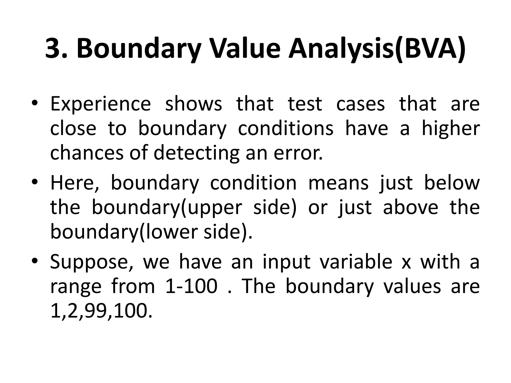 3. Boundary Value Analysis(BVA)
• Experience shows that test cases that are
close to boundary conditions have a higher
chances of detecting an error.
• Here, boundary condition means just below
the boundary(upper side) or just above the
boundary(lower side).
• Suppose, we have an input variable x with a
range from 1-100 . The boundary values are
1,2,99,100.
 