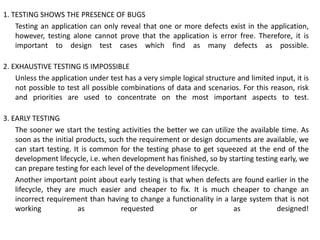 1. TESTING SHOWS THE PRESENCE OF BUGS
Testing an application can only reveal that one or more defects exist in the application,
however, testing alone cannot prove that the application is error free. Therefore, it is
important to design test cases which find as many defects as possible.
2. EXHAUSTIVE TESTING IS IMPOSSIBLE
Unless the application under test has a very simple logical structure and limited input, it is
not possible to test all possible combinations of data and scenarios. For this reason, risk
and priorities are used to concentrate on the most important aspects to test.
3. EARLY TESTING
The sooner we start the testing activities the better we can utilize the available time. As
soon as the initial products, such the requirement or design documents are available, we
can start testing. It is common for the testing phase to get squeezed at the end of the
development lifecycle, i.e. when development has finished, so by starting testing early, we
can prepare testing for each level of the development lifecycle.
Another important point about early testing is that when defects are found earlier in the
lifecycle, they are much easier and cheaper to fix. It is much cheaper to change an
incorrect requirement than having to change a functionality in a large system that is not
working as requested or as designed!
 