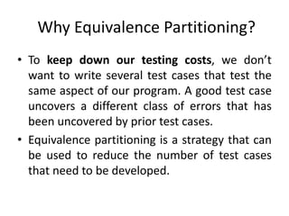 Why Equivalence Partitioning?
• To keep down our testing costs, we don’t
want to write several test cases that test the
same aspect of our program. A good test case
uncovers a different class of errors that has
been uncovered by prior test cases.
• Equivalence partitioning is a strategy that can
be used to reduce the number of test cases
that need to be developed.
 