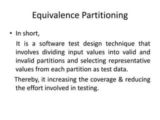 Equivalence Partitioning
• In short,
It is a software test design technique that
involves dividing input values into valid and
invalid partitions and selecting representative
values from each partition as test data.
Thereby, it increasing the coverage & reducing
the effort involved in testing.
 