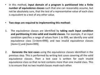 • In this method, input domain of a program is partitioned into a finite
number of equivalence classes such that one can reasonably assume, but
not be absolutely sure, that the test of a representative value of each class
is equivalent to a test of any other value.
• Two steps are required to implementing this method:
1. The equivalence classes are identified by taking each input condition
and partitioning it into valid and invalid classes. For example, if an input
condition specifies a range of values from 1 to 999, we identify one valid
equivalence class [1<item<999]; and two invalid equivalence classes
[item<1] and [item>999].
2. Generate the test cases using the equivalence classes identified in the
previous step. This is performed by writing test cases covering all the valid
equivalence classes. Then a test case is written for each invalid
equivalence class so that no test contains more than one invalid class. This
is to ensure that no two invalid classes mask each other.
 