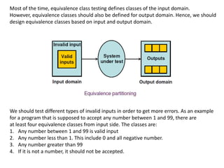 Most of the time, equivalence class testing defines classes of the input domain.
However, equivalence classes should also be defined for output domain. Hence, we should
design equivalence classes based on input and output domain.
We should test different types of invalid inputs in order to get more errors. As an example
for a program that is supposed to accept any number between 1 and 99, there are
at least four equivalence classes from input side. The classes are:
1. Any number between 1 and 99 is valid input
2. Any number less than 1. This include 0 and all negative number.
3. Any number greater than 99
4. If it is not a number, it should not be accepted.
 
