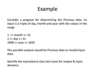 Example
Consider a program for determining the Previous date. Its
input is a triple of day, month and year with the values in the
range
1 <= month <= 12
1 <= day <= 31
1900 <= year <= 2025
The possible outputs would be Previous date or invalid input
date.
Identify the equivalence class test cases for output & input
domains.
 