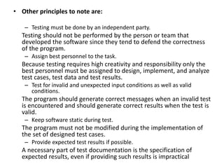 • Other principles to note are:
– Testing must be done by an independent party.
Testing should not be performed by the person or team that
developed the software since they tend to defend the correctness
of the program.
– Assign best personnel to the task.
Because testing requires high creativity and responsibility only the
best personnel must be assigned to design, implement, and analyze
test cases, test data and test results.
– Test for invalid and unexpected input conditions as well as valid
conditions.
The program should generate correct messages when an invalid test
is encountered and should generate correct results when the test is
valid.
– Keep software static during test.
The program must not be modified during the implementation of
the set of designed test cases.
– Provide expected test results if possible.
A necessary part of test documentation is the specification of
expected results, even if providing such results is impractical
 