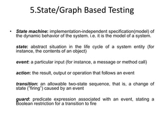 5.State/Graph Based Testing
• State machine: implementation-independent specification(model) of
the dynamic behavior of the system. i.e. it is the model of a system.
state: abstract situation in the life cycle of a system entity (for
instance, the contents of an object)
event: a particular input (for instance, a message or method call)
action: the result, output or operation that follows an event
transition: an allowable two-state sequence, that is, a change of
state (”firing”) caused by an event
guard: predicate expression associated with an event, stating a
Boolean restriction for a transition to fire
 