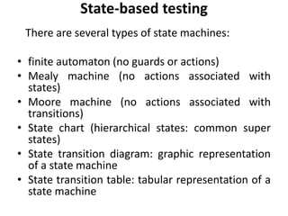 State-based testing
There are several types of state machines:
• finite automaton (no guards or actions)
• Mealy machine (no actions associated with
states)
• Moore machine (no actions associated with
transitions)
• State chart (hierarchical states: common super
states)
• State transition diagram: graphic representation
of a state machine
• State transition table: tabular representation of a
state machine
 
