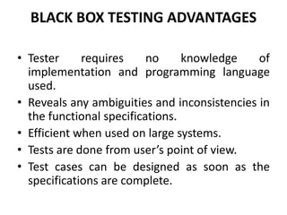 BLACK BOX TESTING ADVANTAGES
• Tester requires no knowledge of
implementation and programming language
used.
• Reveals any ambiguities and inconsistencies in
the functional specifications.
• Efficient when used on large systems.
• Tests are done from user’s point of view.
• Test cases can be designed as soon as the
specifications are complete.
 