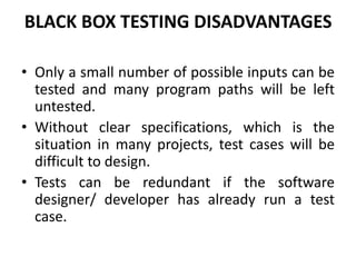BLACK BOX TESTING DISADVANTAGES
• Only a small number of possible inputs can be
tested and many program paths will be left
untested.
• Without clear specifications, which is the
situation in many projects, test cases will be
difficult to design.
• Tests can be redundant if the software
designer/ developer has already run a test
case.
 