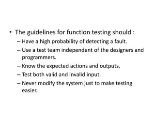 • The guidelines for function testing should :
– Have a high probability of detecting a fault.
– Use a test team independent of the designers and
programmers.
– Know the expected actions and outputs.
– Test both valid and invalid input.
– Never modify the system just to make testing
easier.
 