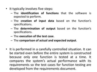 • It typically involves five steps:
– The identification of functions that the software is
expected to perform.
– The creation of input data based on the function’s
specifications.
– The determination of output based on the function’s
specifications.
– The execution of the test case.
– The comparison of actual and expected output.
• It is performed in a carefully controlled situation. It can
be started even before the entire system is constructed
because only one function is tested at a time. It
compares the system’s actual performance with its
requirements so the test cases for function testing are
developed from the requirements document.
 