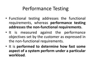 Performance Testing
• Functional testing addresses the functional
requirements, whereas performance testing
addresses the non-functional requirements.
• It is measured against the performance
objectives set by the customer as expressed in
the non-functional requirements.
• It is performed to determine how fast some
aspect of a system perform under a particular
workload.
 