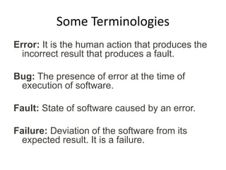 Some Terminologies
Error: It is the human action that produces the
incorrect result that produces a fault.
Bug: The presence of error at the time of
execution of software.
Fault: State of software caused by an error.
Failure: Deviation of the software from its
expected result. It is a failure.
 