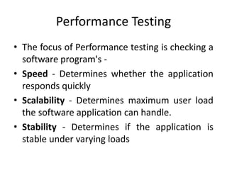 Performance Testing
• The focus of Performance testing is checking a
software program's -
• Speed - Determines whether the application
responds quickly
• Scalability - Determines maximum user load
the software application can handle.
• Stability - Determines if the application is
stable under varying loads
 