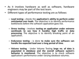 • As it involves hardware as well as software, hardware
engineers may be part of the test team.
• Different types of performance testing are as follows:
– Load testing - checks the application's ability to perform under
anticipated user loads. The objective is to identify performance
bottlenecks before the software application goes live.
– Stress testing - involves testing an application under extreme
workloads to see how it handles high traffic or data
processing. The objective is to identify breaking point of an
application.
– Endurance testing - is done to make sure the software can
handle the expected load over a long period of time.
– Volume testing - Under Volume Testing large no. of data is
populated in database and the overall software system's
behavior is monitored. The objective is to check software
application's performance under varying database volumes.
 