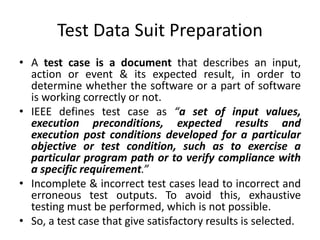 Test Data Suit Preparation
• A test case is a document that describes an input,
action or event & its expected result, in order to
determine whether the software or a part of software
is working correctly or not.
• IEEE defines test case as “a set of input values,
execution preconditions, expected results and
execution post conditions developed for a particular
objective or test condition, such as to exercise a
particular program path or to verify compliance with
a specific requirement.”
• Incomplete & incorrect test cases lead to incorrect and
erroneous test outputs. To avoid this, exhaustive
testing must be performed, which is not possible.
• So, a test case that give satisfactory results is selected.
 