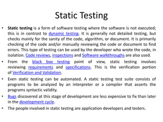 Static Testing
• Static testing is a form of software testing where the software is not executed;
this is in contrast to dynamic testing. It is generally not detailed testing, but
checks mainly for the sanity of the code, algorithm, or document. It is primarily
checking of the code and/or manually reviewing the code or document to find
errors. This type of testing can be used by the developer who wrote the code, in
isolation. Code reviews, inspections and Software walkthroughs are also used.
• From the black box testing point of view, static testing involves
reviewing requirements and specifications. This is the verification portion
of Verification and Validation.
• Even static testing can be automated. A static testing test suite consists of
programs to be analyzed by an interpreter or a compiler that asserts the
programs syntactic validity.
• Bugs discovered at this stage of development are less expensive to fix than later
in the development cycle.
• The people involved in static testing are application developers and testers.
 