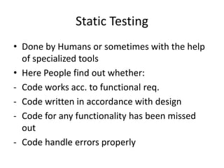 Static Testing
• Done by Humans or sometimes with the help
of specialized tools
• Here People find out whether:
- Code works acc. to functional req.
- Code written in accordance with design
- Code for any functionality has been missed
out
- Code handle errors properly
 