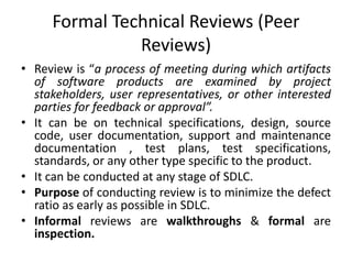 Formal Technical Reviews (Peer
Reviews)
• Review is “a process of meeting during which artifacts
of software products are examined by project
stakeholders, user representatives, or other interested
parties for feedback or approval”.
• It can be on technical specifications, design, source
code, user documentation, support and maintenance
documentation , test plans, test specifications,
standards, or any other type specific to the product.
• It can be conducted at any stage of SDLC.
• Purpose of conducting review is to minimize the defect
ratio as early as possible in SDLC.
• Informal reviews are walkthroughs & formal are
inspection.
 