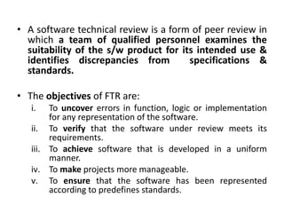• A software technical review is a form of peer review in
which a team of qualified personnel examines the
suitability of the s/w product for its intended use &
identifies discrepancies from specifications &
standards.
• The objectives of FTR are:
i. To uncover errors in function, logic or implementation
for any representation of the software.
ii. To verify that the software under review meets its
requirements.
iii. To achieve software that is developed in a uniform
manner.
iv. To make projects more manageable.
v. To ensure that the software has been represented
according to predefines standards.
 