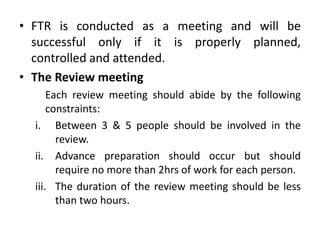 • FTR is conducted as a meeting and will be
successful only if it is properly planned,
controlled and attended.
• The Review meeting
Each review meeting should abide by the following
constraints:
i. Between 3 & 5 people should be involved in the
review.
ii. Advance preparation should occur but should
require no more than 2hrs of work for each person.
iii. The duration of the review meeting should be less
than two hours.
 