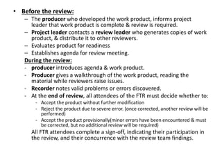 • Before the review:
– The producer who developed the work product, informs project
leader that work product is complete & review is required.
– Project leader contacts a review leader who generates copies of work
product, & distribute it to other reviewers.
– Evaluates product for readiness
– Establishes agenda for review meeting.
During the review:
- producer introduces agenda & work product.
- Producer gives a walkthrough of the work product, reading the
material while reviewers raise issues.
- Recorder notes valid problems or errors discovered.
- At the end of review, all attendees of the FTR must decide whether to:
- Accept the product without further modification
- Reject the product due to severe error. (once corrected, another review will be
performed)
- Accept the product provisionally(minor errors have been encountered & must
be corrected, but no additional review will be required)
All FTR attendees complete a sign-off, indicating their participation in
the review, and their concurrence with the review team findings.
 