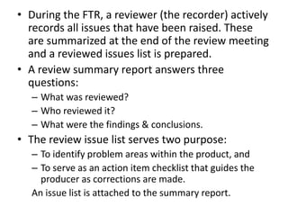 • During the FTR, a reviewer (the recorder) actively
records all issues that have been raised. These
are summarized at the end of the review meeting
and a reviewed issues list is prepared.
• A review summary report answers three
questions:
– What was reviewed?
– Who reviewed it?
– What were the findings & conclusions.
• The review issue list serves two purpose:
– To identify problem areas within the product, and
– To serve as an action item checklist that guides the
producer as corrections are made.
An issue list is attached to the summary report.
 