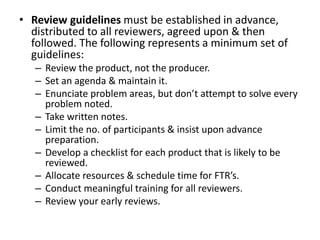 • Review guidelines must be established in advance,
distributed to all reviewers, agreed upon & then
followed. The following represents a minimum set of
guidelines:
– Review the product, not the producer.
– Set an agenda & maintain it.
– Enunciate problem areas, but don’t attempt to solve every
problem noted.
– Take written notes.
– Limit the no. of participants & insist upon advance
preparation.
– Develop a checklist for each product that is likely to be
reviewed.
– Allocate resources & schedule time for FTR’s.
– Conduct meaningful training for all reviewers.
– Review your early reviews.
 