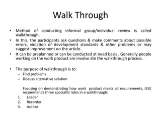 Walk Through
• Method of conducting informal group/individual review is called
walkthrough.
• In this, the participants ask questions & make comments about possible
errors, violation of development standards & other problems or may
suggest improvement on the article.
• It can be preplanned or can be conducted at need basis . Generally people
working on the work product are involve din the walkthrough process.
• The purpose of walkthrough is to:
– Find problems
– Discuss alternative solution
Focusing on demonstrating how work product meets all requirements, IEEE
recommends three specialist roles in a walkthrough:
1. Leader
2. Recorder
3. Author
 