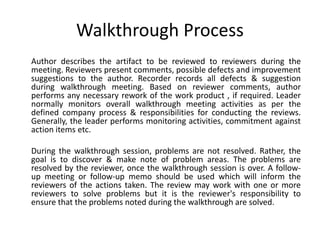 Walkthrough Process
Author describes the artifact to be reviewed to reviewers during the
meeting. Reviewers present comments, possible defects and improvement
suggestions to the author. Recorder records all defects & suggestion
during walkthrough meeting. Based on reviewer comments, author
performs any necessary rework of the work product , if required. Leader
normally monitors overall walkthrough meeting activities as per the
defined company process & responsibilities for conducting the reviews.
Generally, the leader performs monitoring activities, commitment against
action items etc.
During the walkthrough session, problems are not resolved. Rather, the
goal is to discover & make note of problem areas. The problems are
resolved by the reviewer, once the walkthrough session is over. A follow-
up meeting or follow-up memo should be used which will inform the
reviewers of the actions taken. The review may work with one or more
reviewers to solve problems but it is the reviewer's responsibility to
ensure that the problems noted during the walkthrough are solved.
 
