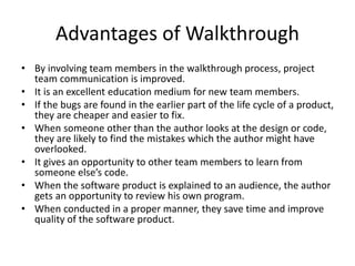 Advantages of Walkthrough
• By involving team members in the walkthrough process, project
team communication is improved.
• It is an excellent education medium for new team members.
• If the bugs are found in the earlier part of the life cycle of a product,
they are cheaper and easier to fix.
• When someone other than the author looks at the design or code,
they are likely to find the mistakes which the author might have
overlooked.
• It gives an opportunity to other team members to learn from
someone else’s code.
• When the software product is explained to an audience, the author
gets an opportunity to review his own program.
• When conducted in a proper manner, they save time and improve
quality of the software product.
 