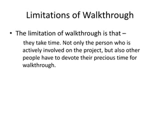 Limitations of Walkthrough
• The limitation of walkthrough is that –
they take time. Not only the person who is
actively involved on the project, but also other
people have to devote their precious time for
walkthrough.
 