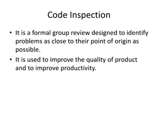 Code Inspection
• It is a formal group review designed to identify
problems as close to their point of origin as
possible.
• It is used to improve the quality of product
and to improve productivity.
 