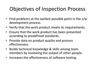 Objectives of Inspection Process
• Find problems at the earliest possible point in the s/w
development process.
• Verify that the work product meets its requirements.
• Ensure that the work product has been presented
according to predefined standards.
• Provide data on product quality and process
effectiveness.
• Builds technical knowledge & skills among team
members by reviewing the output of other people.
• Increases the effectiveness of software testing.
 