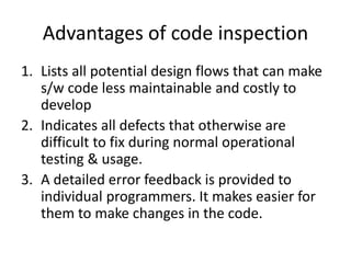 Advantages of code inspection
1. Lists all potential design flows that can make
s/w code less maintainable and costly to
develop
2. Indicates all defects that otherwise are
difficult to fix during normal operational
testing & usage.
3. A detailed error feedback is provided to
individual programmers. It makes easier for
them to make changes in the code.
 