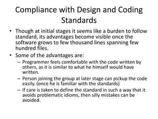 Compliance with Design and Coding
Standards
• Though at initial stages it seems like a burden to follow
standard, its advantages become visible once the
software grows to few thousand lines spanning few
hundred files.
• Some of the advantages are:
– Programmer feels comfortable with the code written by
others, as it is similar to what he himself would have
written.
– Person joining the group at later stage can pickup the code
easily. (once he is familiar with the standards)
– If care is taken to define the standard in such a way that it
avoids problematic idioms, then silly mistakes can be
avoided.
 