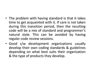 • The problem with having standard is that it takes
time to get acquainted with it. If care is not taken
during this transition period, then the resulting
code will be a mix of standard and programmer’s
natural style. This can be avoided by having
regular code review sessions.
• Good s/w development organizations usually
develop their own coding standards & guidelines
depending on what best suits their organization
& the type of products they develop.
 