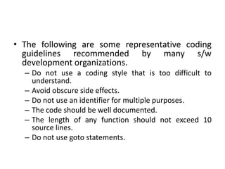 • The following are some representative coding
guidelines recommended by many s/w
development organizations.
– Do not use a coding style that is too difficult to
understand.
– Avoid obscure side effects.
– Do not use an identifier for multiple purposes.
– The code should be well documented.
– The length of any function should not exceed 10
source lines.
– Do not use goto statements.
 