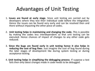 Advantages of Unit Testing
1. Issues are found at early stage. Since unit testing are carried out by
developers where they test their individual code before the integration.
Hence the issues can be found very early and can be resolved then and
there without impacting the other piece of codes.
2. Unit testing helps in maintaining and changing the code. This is possible
by making the codes less interdependent so that unit testing can be
executed. Hence chances of impact of changes to any other code gets
reduced.
3. Since the bugs are found early in unit testing hence it also helps in
reducing the cost of bug fixes. Just imagine the cost of bug found during
the later stages of development like during system testing or during
acceptance testing.
4. Unit testing helps in simplifying the debugging process. If suppose a test
fails then only latest changes made in code needs to be debugged.
 