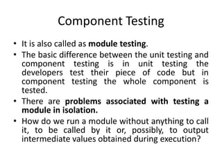 Component Testing
• It is also called as module testing.
• The basic difference between the unit testing and
component testing is in unit testing the
developers test their piece of code but in
component testing the whole component is
tested.
• There are problems associated with testing a
module in isolation.
• How do we run a module without anything to call
it, to be called by it or, possibly, to output
intermediate values obtained during execution?
 