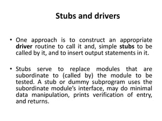 • One approach is to construct an appropriate
driver routine to call it and, simple stubs to be
called by it, and to insert output statements in it.
• Stubs serve to replace modules that are
subordinate to (called by) the module to be
tested. A stub or dummy subprogram uses the
subordinate module’s interface, may do minimal
data manipulation, prints verification of entry,
and returns.
Stubs and drivers
 
